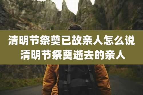 清明节祭奠已故亲人怎么说 清明节祭奠逝去的亲人