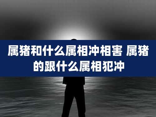 属猪和什么属相冲相害 属猪的跟什么属相犯冲