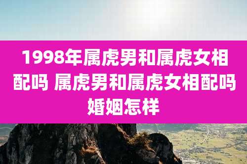 1998年属虎男和属虎女相配吗 属虎男和属虎女相配吗婚姻怎样
