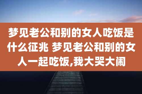 梦见老公和别的女人吃饭是什么征兆 梦见老公和别的女人一起吃饭,我大哭大闹