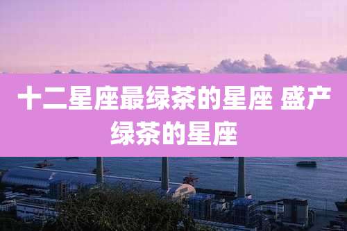 十二星座最绿茶的星座 盛产绿茶的星座