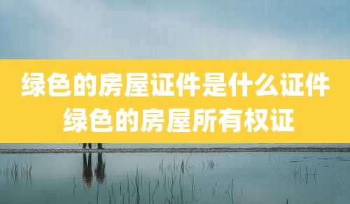 绿色的房屋证件是什么证件 绿色的房屋所有权证