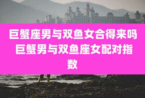 巨蟹座男与双鱼女合得来吗 巨蟹男与双鱼座女配对指数