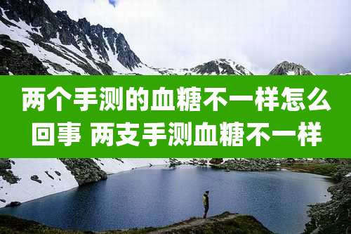 两个手测的血糖不一样怎么回事 两支手测血糖不一样