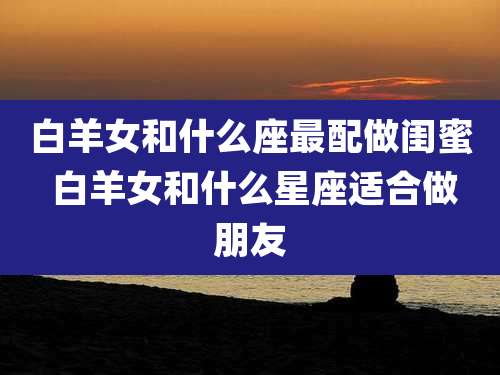白羊女和什么座最配做闺蜜 白羊女和什么星座适合做朋友