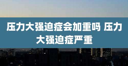 压力大强迫症会加重吗 压力大强迫症严重