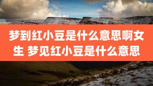 梦到红小豆是什么意思啊女生 梦见红小豆是什么意思