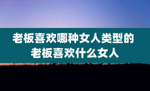 老板喜欢哪种女人类型的 老板喜欢什么女人