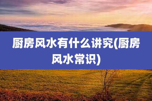 厨房风水有什么讲究(厨房风水常识)