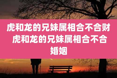 虎和龙的兄妹属相合不合财 虎和龙的兄妹属相合不合婚姻