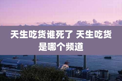 天生吃货谁死了 天生吃货是哪个频道