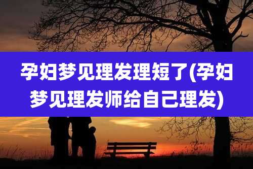 孕妇梦见理发理短了(孕妇梦见理发师给自己理发)