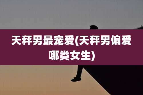 天秤男最宠爱(天秤男偏爱哪类女生)