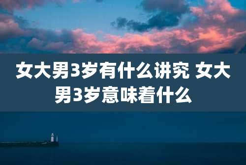 女大男3岁有什么讲究 女大男3岁意味着什么