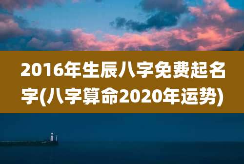 2016年生辰八字免费起名字(八字算命2020年运势)