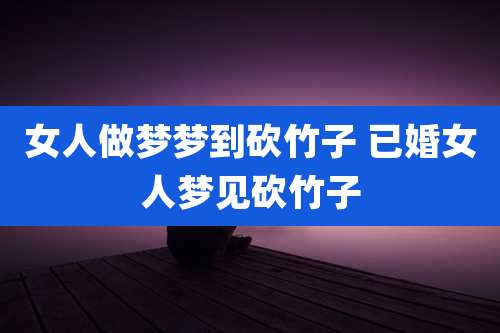 女人做梦梦到砍竹子 已婚女人梦见砍竹子