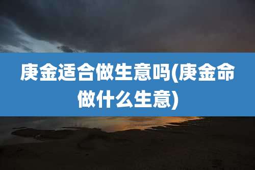 庚金适合做生意吗(庚金命做什么生意)