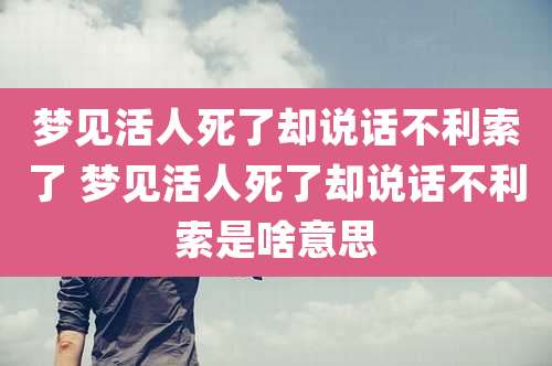 梦见活人死了却说话不利索了 梦见活人死了却说话不利索是啥意思