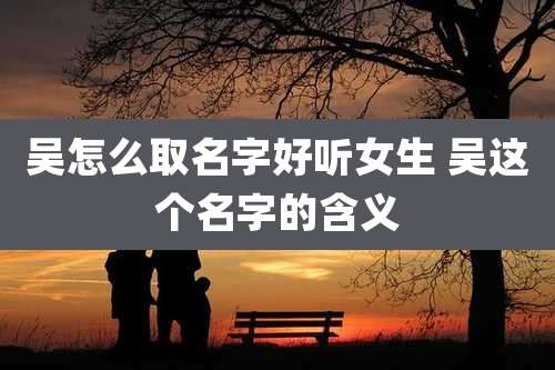 吴怎么取名字好听女生 吴这个名字的含义