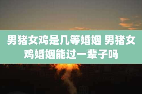 男猪女鸡是几等婚姻 男猪女鸡婚姻能过一辈子吗