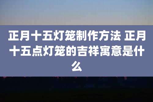 正月十五灯笼制作方法 正月十五点灯笼的吉祥寓意是什么