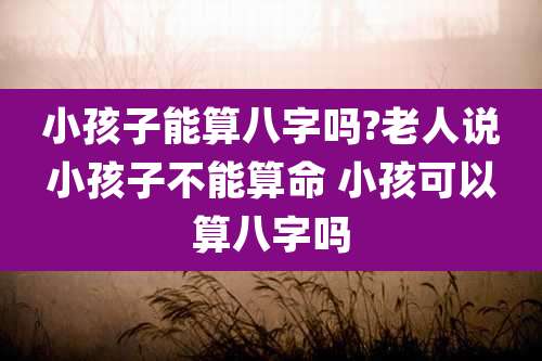 小孩子能算八字吗?老人说小孩子不能算命 小孩可以算八字吗
