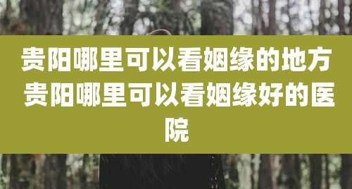 贵阳哪里可以看姻缘的地方 贵阳哪里可以看姻缘好的医院