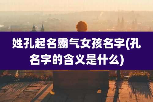 姓孔起名霸气女孩名字(孔名字的含义是什么)