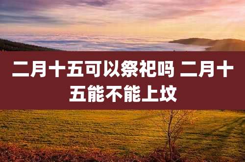 二月十五可以祭祀吗 二月十五能不能上坟