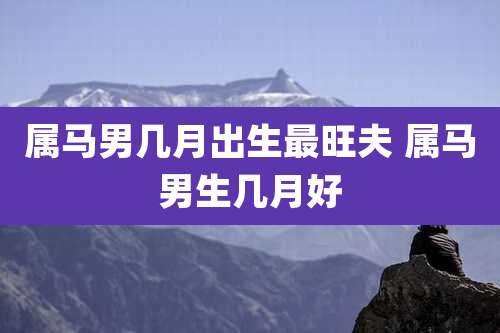 属马男几月出生最旺夫 属马男生几月好