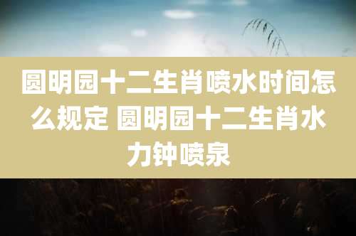 圆明园十二生肖喷水时间怎么规定 圆明园十二生肖水力钟喷泉
