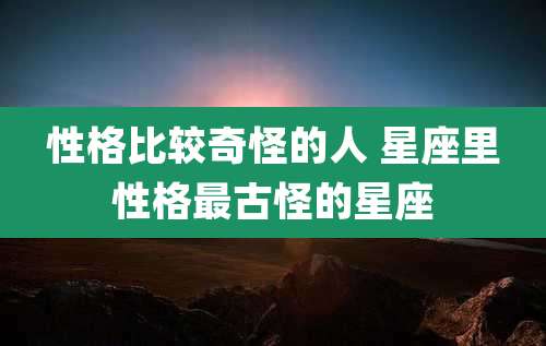 性格比较奇怪的人 星座里性格最古怪的星座