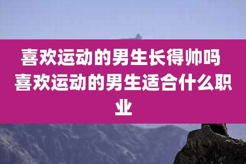 喜欢运动的男生长得帅吗 喜欢运动的男生适合什么职业