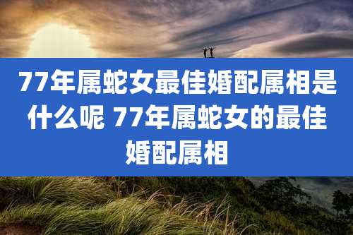 77年属蛇女最佳婚配属相是什么呢 77年属蛇女的最佳婚配属相