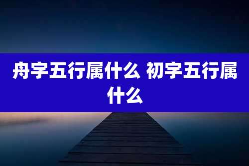 舟字五行属什么 初字五行属什么