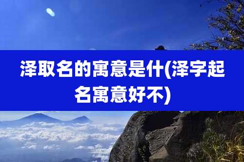 泽取名的寓意是什(泽字起名寓意好不)
