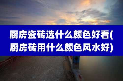 厨房瓷砖选什么颜色好看(厨房砖用什么颜色风水好)