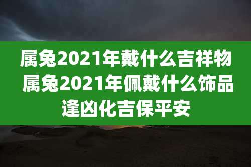 属兔2021年戴什么吉祥物 属兔2021年佩戴什么饰品逢凶化吉保平安