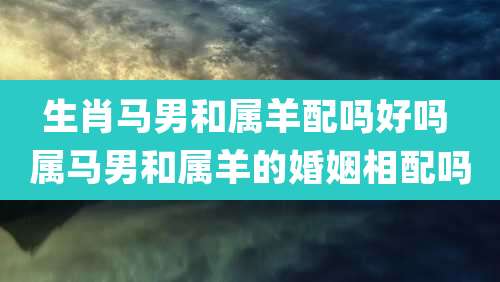 生肖马男和属羊配吗好吗 属马男和属羊的婚姻相配吗
