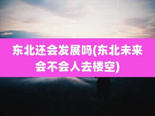 东北还会发展吗(东北未来会不会人去楼空)