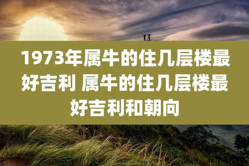 1973年属牛的住几层楼最好吉利 属牛的住几层楼最好吉利和朝向