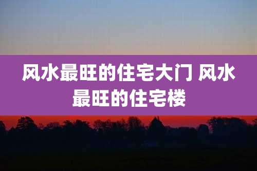 风水最旺的住宅大门 风水最旺的住宅楼