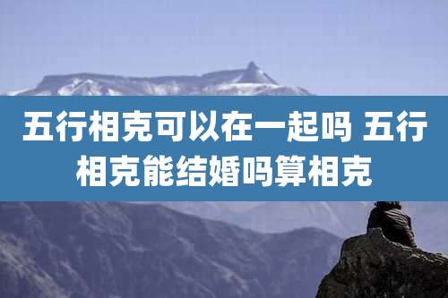 五行相克可以在一起吗 五行相克能结婚吗算相克