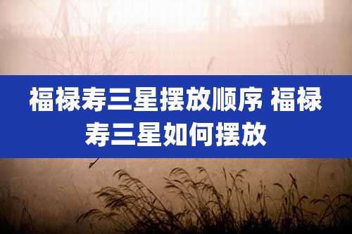 福禄寿三星摆放顺序 福禄寿三星如何摆放