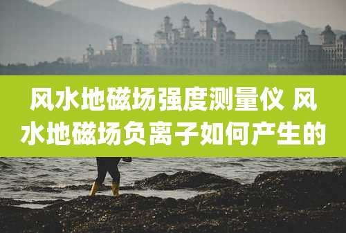风水地磁场强度测量仪 风水地磁场负离子如何产生的
