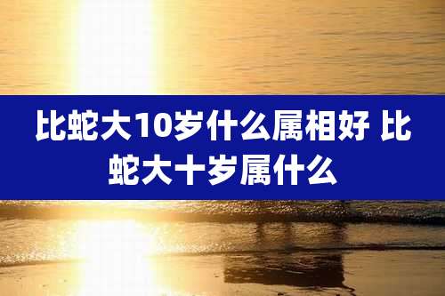 比蛇大10岁什么属相好 比蛇大十岁属什么