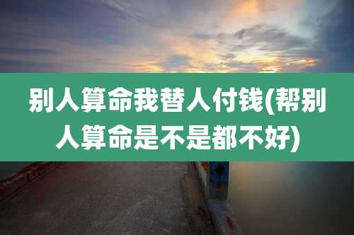 别人算命我替人付钱(帮别人算命是不是都不好)