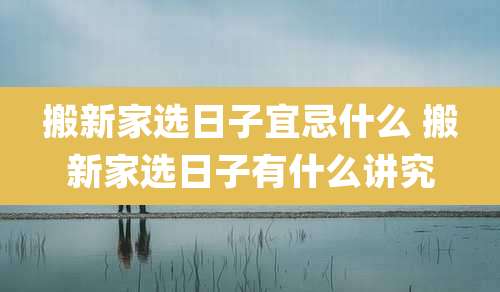 搬新家选日子宜忌什么 搬新家选日子有什么讲究