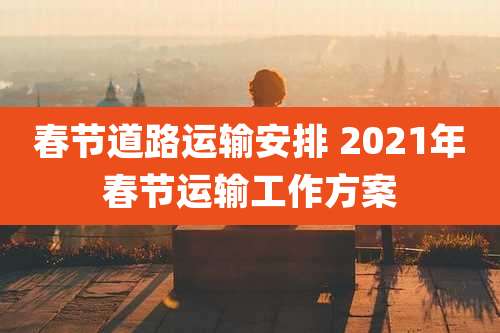 春节道路运输安排 2021年春节运输工作方案