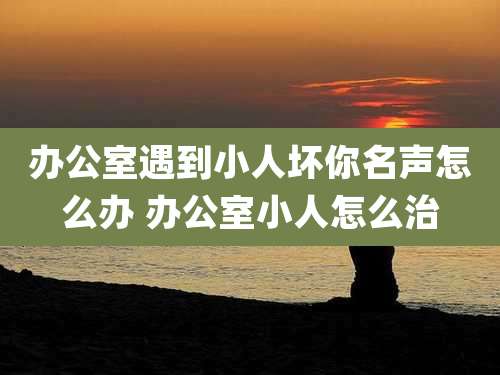 办公室遇到小人坏你名声怎么办 办公室小人怎么治